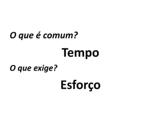 O que é comum?
               Tempo
O que exige?

               Esforço
 