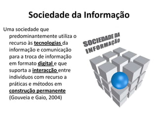 Sociedade da Informação
Uma sociedade que
 predominantemente utiliza o
 recurso às tecnologias da
 informação e comunicação
 para a troca de informação
 em formato digital e que
 suporta a interacção entre
 indivíduos com recurso a
 práticas e métodos em
 construção permanente
 (Gouveia e Gaio, 2004)
 