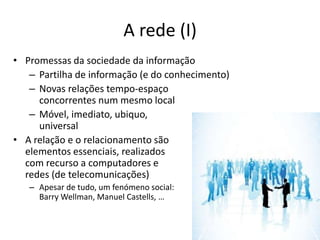 A rede (I)
• Promessas da sociedade da informação
   – Partilha de informação (e do conhecimento)
   – Novas relações tempo-espaço
     concorrentes num mesmo local
   – Móvel, imediato, ubiquo,
     universal
• A relação e o relacionamento são
  elementos essenciais, realizados
  com recurso a computadores e
  redes (de telecomunicações)
   – Apesar de tudo, um fenómeno social:
     Barry Wellman, Manuel Castells, …
 