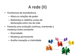 A rede (II)
• Fenómenos de transferência
   – Altera as relações de poder
   – Redistribui e redefine custos de
     deslocação entre nós da rede
• Fomenta uma evolução contínua, mantendo a
  mudança como constante
   – Diversidade
   – Mudança permanente
   – Acolhe inovação e criatividade
 