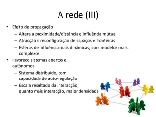 A rede (III)
• Efeito de propagação
   – Altera a proximidade/distância e influência mútua
   – Atracção e reconfiguração de espaços e fronteiras
   – Esferas de influência mais dinâmicas, com modelos mais
      complexos
• Favorece sistemas abertos e
  autónomos
   – Sistema distribuído, com
      capacidade de auto-regulação
   – Escala resultado da interacção;
      quanto mais interacção, maior densidade
 