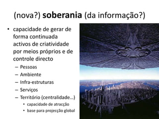 (nova?) soberania (da informação?)
• capacidade de gerar de
  forma continuada
  activos de criatividade
  por meios próprios e de
  controle directo
   –   Pessoas
   –   Ambiente
   –   Infra-estruturas
   –   Serviços
   –   Território (centralidade…)
        • capacidade de atracção
        • base para projecção global
 