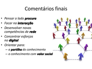 Comentários finais
• Pensar o lado procura
• Focar na interacção
• Desenvolver novas
  competências de rede
• Concentrar esforços
  no digital
• Orientar para:
  – a partilha do conhecimento
  – o conhecimento com valor social
 