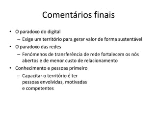 Comentários finais
• O paradoxo do digital
   – Exige um território para gerar valor de forma sustentável
• O paradoxo das redes
   – Fenómenos de transferência de rede fortalecem os nós
     abertos e de menor custo de relacionamento
• Conhecimento e pessoas primeiro
   – Capacitar o território é ter
     pessoas envolvidas, motivadas
     e competentes
 
