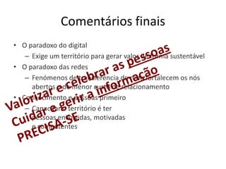 Comentários finais
• O paradoxo do digital
   – Exige um território para gerar valor de forma sustentável
• O paradoxo das redes
   – Fenómenos de transferência de rede fortalecem os nós
     abertos e de menor custo de relacionamento
• Conhecimento e pessoas primeiro
   – Capacitar o território é ter
     pessoas envolvidas, motivadas
     e competentes
 