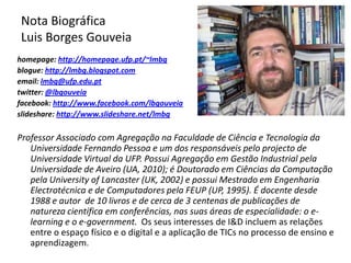 Nota Biográfica
Luis Borges Gouveia
homepage: http://homepage.ufp.pt/~lmbg
blogue: http://lmbg.blogspot.com
email: lmbg@ufp.edu.pt
twitter: @lbgouveia
facebook: http://www.facebook.com/lbgouveia
slideshare: http://www.slideshare.net/lmbg

Professor Associado com Agregação na Faculdade de Ciência e Tecnologia da
   Universidade Fernando Pessoa e um dos responsáveis pelo projecto de
   Universidade Virtual da UFP. Possui Agregação em Gestão Industrial pela
   Universidade de Aveiro (UA, 2010); é Doutorado em Ciências da Computação
   pela University of Lancaster (UK, 2002) e possui Mestrado em Engenharia
   Electrotécnica e de Computadores pela FEUP (UP, 1995). É docente desde
   1988 e autor de 10 livros e de cerca de 3 centenas de publicações de
   natureza científica em conferências, nas suas áreas de especialidade: o e-
   learning e o e-government. Os seus interesses de I&D incluem as relações
   entre o espaço físico e o digital e a aplicação de TICs no processo de ensino e
   aprendizagem.
 