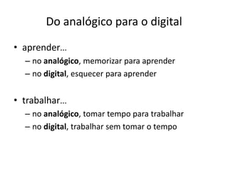 Do analógico para o digital
• aprender...
   – no analógico, memorizar para aprender
   – no digital, esquecer para aprender


• trabalhar...
   – no analógico, tomar tempo para trabalhar
   – no digital, trabalhar sem tomar o tempo
 
