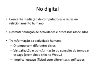 No digital
• Crescente mediação de computadores e redes no
  relacionamento humano

• Desmaterialização de actividades e processos associados

• Transformação da actividade humana
   – O tempo com diferentes ciclos
   – Virtualização e transformação do conceito de tempo e
     espaço (exemplo: o sítio na Web…)
   – (implica) espaço (físico) com diferentes significados
 