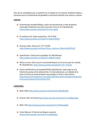 Otra	de	las	actividades	que	se	planteó	fue	el	trabajo	en	las	tutorías	mediante	vídeos	y	
canciones	que	la	Coordinación	de	Igualdad	y	Convivencia	facilitó	a	las	tutoras	y	tutores.	
	
CORTOS	
	
Cortometraje	titulado	Reflejos,	sobre	micromachismos	y	roles	de	género	
mostrados	mediante	la	ley	de	la	inversión.	Para	3º,	4º	y	Bachillerato.	
https://www.youtube.com/watch?v=xrTxs-Jqju8		
	
	
El	maltrato	sutil.	Sobre	autoestima.	1ºy	2º	ESO	
https://www.youtube.com/watch?v=0y9zJ5J2bWA		
	
	
Precioso	video.	Silencio.1º,	2º	Y	3º	ESO	
https://www.youtube.com/watch?time_continue=13&v=4Vaf32PPoTE		
	
	
Superhéroes.	Cortos	por	la	igualdad.	4º	y	Bachillerato	
https://www.youtube.com/watch?v=0Qkw1cy2eSQ		
	
Ahora	o	nunca.	Este	corto	lo	recomendó	Rosario	en	el	correo	que	nos	mandó.	
4º	y	Bachillerato.	https://www.youtube.com/watch?v=IX---4oLr2U	
	
Cortos	del	Ministerio	de	Sanidad.4ºESO	y	Bachillerato.	Cada	video	es	una	
historia	de	pareja	entre	adolescentes.	El	visionado	da	pie	a	un	debate	de	la	
clase	e	incluso	se	puede	proponer	que	pongan	un	final	a	cada	historia.		
http://www.violenciagenero.msssi.gob.es/profesionalesInvestigacion/educativ
o/recursos/material/cortos/home.htm	
	
	
CANCIONES:	
	
Bebe.	Malo	https://www.youtube.com/watch?v=90GqAf3zJ8s	
	
	
Amaral.	Salir	corriendo	https://www.youtube.com/watch?v=aCXQg1iusOg	
	
	
Bebe.	Ella	https://www.youtube.com/watch?v=IhTOKqwXgzQ	
	
	
Víctor	Manuel.	El	Club	de	las	Mujeres	muertas	
https://www.youtube.com/watch?v=qNfBjrgkjvI	
	
	
 
