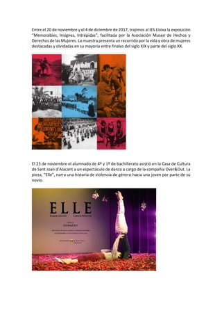 Entre	el	20	de	noviembre	y	el	4	de	diciembre	de	2017,	trajimos	al	IES	Lloixa	la	exposición	
“Memorables,	 Insignes,	 Intrépidas”,	 facilitada	 por	 la	 Asociación	 Museo	 de	 Hechos	 y	
Derechos	de	las	Mujeres.	La	muestra	presenta	un	recorrido	por	la	vida	y	obra	de	mujeres	
destacadas	y	olvidadas	en	su	mayoría	entre	finales	del	siglo	XIX	y	parte	del	siglo	XX.	
	
	
	
	
El	23	de	noviembre	el	alumnado	de	4º	y	1º	de	bachillerato	asistió	en	la	Casa	de	Cultura	
de	Sant	Joan	d’Alacant	a	un	espectáculo	de	danza	a	cargo	de	la	compañía	Over&Out.	La	
pieza,	“Elle”,	narra	una	historia	de	violencia	de	género	hacia	una	joven	por	parte	de	su	
novio.		
	
	
	
	
 