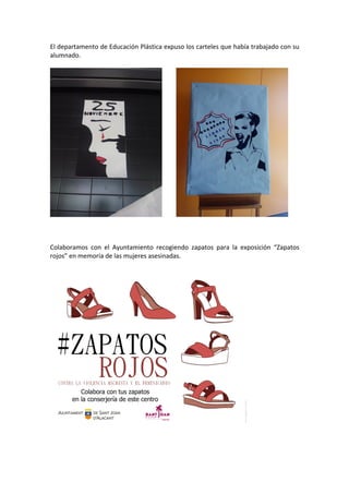 El	departamento	de	Educación	Plástica	expuso	los	carteles	que	había	trabajado	con	su	
alumnado.	
	
									 	
	
	
	
Colaboramos	 con	 el	 Ayuntamiento	 recogiendo	 zapatos	 para	 la	 exposición	 “Zapatos	
rojos”	en	memoria	de	las	mujeres	asesinadas.	
	
	
	
	
	
	
 