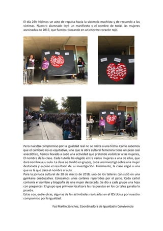 El	día	25N	hicimos	un	acto	de	repulsa	hacia	la	violencia	machista	y	de	recuerdo	a	las	
víctimas.	 Nuestro	 alumnado	 leyó	 un	 manifiesto	 y	 el	 nombre	 de	 todas	 las	 mujeres	
asesinadas	en	2017,	que	fueron	colocando	en	un	enorme	corazón	rojo.	
	
														 	
	
	
	
							 	
	
Pero	nuestro	compromiso	por	la	igualdad	real	no	se	limita	a	una	fecha.	Como	sabemos	
que	el	currículo	no	es	equitativo,	sino	que	la	obra	cultural	femenina	tiene	un	peso	casi	
anecdótico,	hemos	llevado	a	cabo	una	actividad	que	pretende	visibilizar	a	las	mujeres,	
El	nombre	de	la	clase.	Cada	tutoría	ha	elegido	entre	varias	mujeres	a	una	de	ellas,	que	
dará	nombre	a	su	aula.	La	clase	se	dividió	en	grupos,	cada	uno	investigó	sobre	una	mujer	
destacada	y	expuso	el	resultado	de	su	investigación.	Finalmente,	la	clase	eligió	a	una	
que	es	la	que	dará	el	nombre	al	aula.	
Para	la	jornada	cultural	de	28	de	marzo	de	2018,	uno	de	los	talleres	consistió	en	una	
gymkana	 coeducativa.	 Colocamos	 unos	 carteles	 repartidos	 por	 el	 patio.	 Cada	 cartel	
contenía	el	nombre	y	biografía	de	una	mujer	destacada.	Se	dio	a	cada	grupo	una	hoja	
con	preguntas.	El	grupo	que	primero	localizara	las	respuestas	en	los	carteles	ganaba	la	
prueba.		
Estas	son,	entre	otras,	algunas	de	las	actividades	realizadas	en	el	IES	Lloixa	por	nuestro	
compromiso	por	la	igualdad.	
	
	 	 	 Faz	Martín	Sánchez,	Coordinadora	de	Igualdad	y	Convivencia	
 