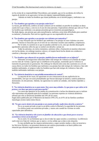 25 de Noviembre. Día Internacional contra la violencia a la mujer. IES
no les exime de su responsabilidad. Recordemos, por ejemplo, que en los accidentes de tráfico la
ingesta de alcohol es un agravante a la hora de imputar responsabilidades penales.
Además no todos los hombres que tienen problemas con el alcohol pegan y maltratan a sus
parejas.
5. "Los hombres que agreden a sus parejas están locos"
La locura, por definición, conlleva no tener contacto con la realidad, no percibir la realidad, no darse
cuenta de lo que se hace, y este no es el caso de estas personas. Especialistas afirman que sólo un 5% de
los hombres que maltratan a sus parejas presentan graves trastornos psicopatológicos.
Sin duda alguna, una persona que, para autoafirmarse, maltrata a otras tiene dificultades para canalizar
su malestar y frustración. Pero esto no significa que no sea responsable de sus actos.
6. "Los hombres que agreden a sus parejas son violentos por naturaleza"
Es muy frecuente que los hombres que maltratan a sus parejas no sean violentos con otras
personas. Incluso es frecuente que en el resto de sus relaciones sociales sean amables y respetuosos.
Por lo tanto, la cuestión no es que no puedan controlar su ira, sino que deciden descargarla
agrediendo a personas sobre las que se sienten con derecho a actuar así.
Todas las personas, en ciertos momentos, sentimos rabia y frustración en nuestras relaciones
con los/las demás, sin embargo nuestros valores y el respeto hacia los/las demás nos conducen a
canalizar y descargar ese malestar sin agredir.
7. "Los hombres que abusan de sus parejas, también fueron maltratados en su infancia"
Diferentes investigaciones relacionan haber sido testigos de violencia en la familia de origen
con los roles de víctima y agresor que se establecen en las parejas, asumiendo que la violencia se
transmite de generación en generación. Sin embargo la relación entre estas dos cuestiones no es la de
causa-efecto; no todos los hombres que maltratan a sus parejas han sido testigos de violencia o han sido
también maltratados, ni tampoco todos los hombres que han sido testigos de violencia o han sido
también maltratados maltratan a sus parejas.
8. "La violencia doméstica es una pérdida momentánea de control".
La mayoría de las veces, las agresiones no son consecuencia de una explosión de ira
incontrolable, sino que son actos premeditados que buscan descargar la tensión y sentirse poderosos
dominando a la otra persona. Además, las agresiones no suelen ser aisladas, sino hechos repetidos y
frecuentes.
9. "La violencia doméstica no es para tanto. Son casos muy aislados. Lo que pasa es que salen en la
prensa y eso hace que parezca que pasa mucho"
Los casos que aparecen en los medios de comunicación e incluso las denuncias que se realizan
sólo representan una pequeña parte de la realidad. Las personas expertas en violencia doméstica
afirman que sólo se denuncian alrededor del 10% de los casos.
Según datos publicados por el Ministerio de Interior (1991;35), en el 6% de las familias castellano
manchegas existen malos tratos físicos.
10. "Lo que ocurre dentro de una pareja es un asunto privado; nadie tiene derecho a meterse"
No es un asunto privado ya que es un delito contra la libertad y la seguridad de las personas.
Los delitos jamás son cuestiones privadas, y menos aún cuando las víctimas no están
capacitadas para defenderse.
11. "La violencia doméstica sólo ocurre en familias sin educación o que tienen pocos recursos
económicos (viven en la miseria)"
No es cierto. Es un fenómeno que se da en todas las capas sociales y económicas. La diferencia
suele estar en el tipo de violencia que se ejerce y en las salidas que se dan a esta situación.
Es muy probable que las mujeres pertenecientes a capas sociales medias y altas no recurran a
los Servicios Sociales y no presenten denuncias por sentirse presionadas a no hacer pública una
situación que afectaría negativamente a su estatus social.
 