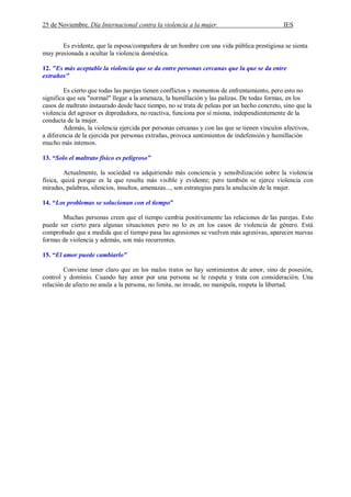 25 de Noviembre. Día Internacional contra la violencia a la mujer. IES
Es evidente, que la esposa/compañera de un hombre con una vida pública prestigiosa se sienta
muy presionada a ocultar la violencia doméstica.
12. "Es más aceptable la violencia que se da entre personas cercanas que la que se da entre
extraños"
Es cierto que todas las parejas tienen conflictos y momentos de enfrentamiento, pero esto no
significa que sea "normal" llegar a la amenaza, la humillación y las palizas. De todas formas, en los
casos de maltrato instaurado desde hace tiempo, no se trata de peleas por un hecho concreto, sino que la
violencia del agresor es depredadora, no reactiva, funciona por sí misma, independientemente de la
conducta de la mujer.
Además, la violencia ejercida por personas cercanas y con las que se tienen vínculos afectivos,
a diferencia de la ejercida por personas extrañas, provoca sentimientos de indefensión y humillación
mucho más intensos.
13. “Solo el maltrato físico es peligroso”
Actualmente, la sociedad va adquiriendo más conciencia y sensibilización sobre la violencia
física, quizá porque es la que resulta más visible y evidente; pero también se ejerce violencia con
miradas, palabras, silencios, insultos, amenazas..., son estrategias para la anulación de la mujer.
14. “Los problemas se solucionan con el tiempo”
Muchas personas creen que el tiempo cambia positivamente las relaciones de las parejas. Esto
puede ser cierto para algunas situaciones pero no lo es en los casos de violencia de género. Está
comprobado que a medida que el tiempo pasa las agresiones se vuelven más agresivas, aparecen nuevas
formas de violencia y además, son más recurrentes.
15. “El amor puede cambiarlo”
Conviene tener claro que en los malos tratos no hay sentimientos de amor, sino de posesión,
control y dominio. Cuando hay amor por una persona se le respeta y trata con consideración. Una
relación de afecto no anula a la persona, no limita, no invade, no manipula, respeta la libertad.
 