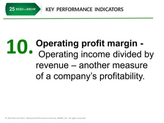 10. Operating profit margin - 
Operating income divided by 
revenue – another measure 
of a company’s profitability. 
© 2014 Bernard Marr, Advanced Performance Institute, BWMC Ltd. All rights reserved. 
 