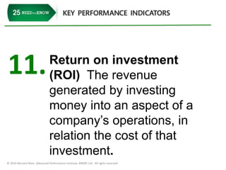 11. Return on investment 
(ROI) The revenue 
generated by investing 
money into an aspect of a 
company’s operations, in 
relation the cost of that 
investment. 
© 2014 Bernard Marr, Advanced Performance Institute, BWMC Ltd. All rights reserved. 
 
