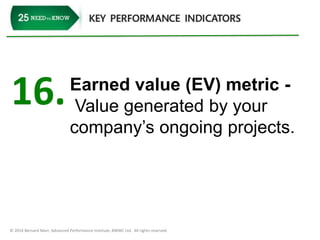 16. Earned value (EV) metric - 
Value generated by your 
company’s ongoing projects. 
© 2014 Bernard Marr, Advanced Performance Institute, BWMC Ltd. All rights reserved. 
 