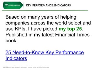 Based on many years of helping 
companies across the world select and 
use KPIs, I have picked my top 25. 
Published in my latest Financial Times 
book: 
25 Need-to-Know Key Performance 
Indicators 
© 2014 Bernard Marr, Advanced Performance Institute, BWMC Ltd. All rights reserved. 
 