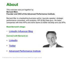 About 
This overview was put together by 
Bernard Marr, 
Founder and CEO of the Advanced Performance Institute. 
Bernard Mar is a bestselling business author, keynote speaker, strategic 
performance consultant, and analytics, KPI & Big Data guru. He helps 
companies with their KPIs and trains teams to better develop and use KPIs. 
Read Bernard’s blogs: 
• LinkedIn Influencer Blog 
Connect with Bernard on: 
• LinkedIn 
• Twitter 
• Advanced Performance Institute 
© 2014 Bernard Marr, Advanced Performance Institute, BWMC Ltd. All rights reserved. 
