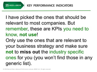 I have picked the ones that should be 
relevant to most companies. But 
remember, these are KPIs you need to 
know, not use! 
Only use the ones that are relevant to 
your business strategy and make sure 
not to miss out the industry specific 
ones for you (you won’t find those in any 
generic list). 
© 2014 Bernard Marr, Advanced Performance Institute, BWMC Ltd. All rights reserved. 
 