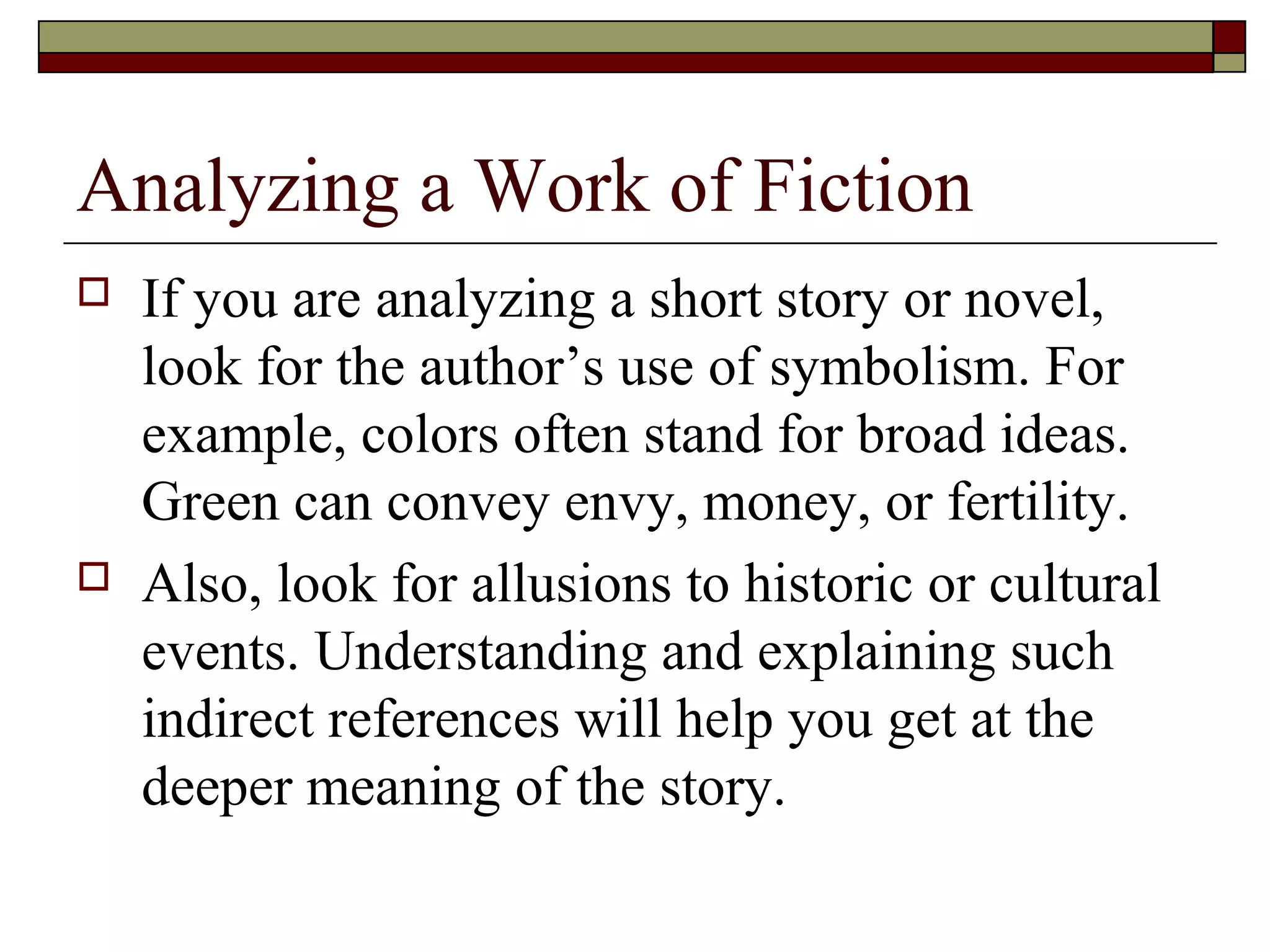 Analyzing a Work of Fiction




If you are analyzing a short story or novel,
look for the author’s use of symbolism. For
example, colors often stand for broad ideas.
Green can convey envy, money, or fertility.
Also, look for allusions to historic or cultural
events. Understanding and explaining such
indirect references will help you get at the
deeper meaning of the story.

 