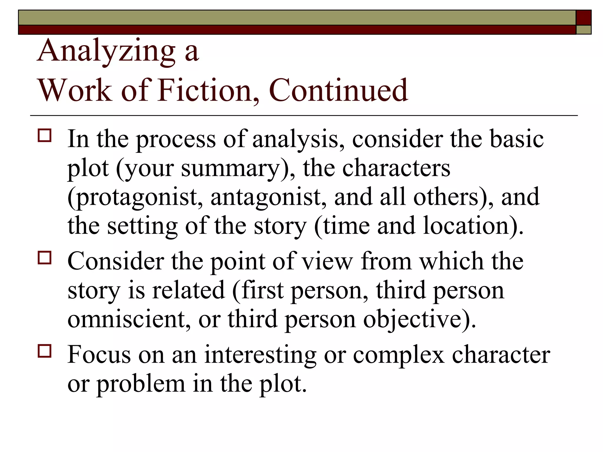 Analyzing a
Work of Fiction, Continued






In the process of analysis, consider the basic
plot (your summary), the characters
(protagonist, antagonist, and all others), and
the setting of the story (time and location).
Consider the point of view from which the
story is related (first person, third person
omniscient, or third person objective).
Focus on an interesting or complex character
or problem in the plot.

 