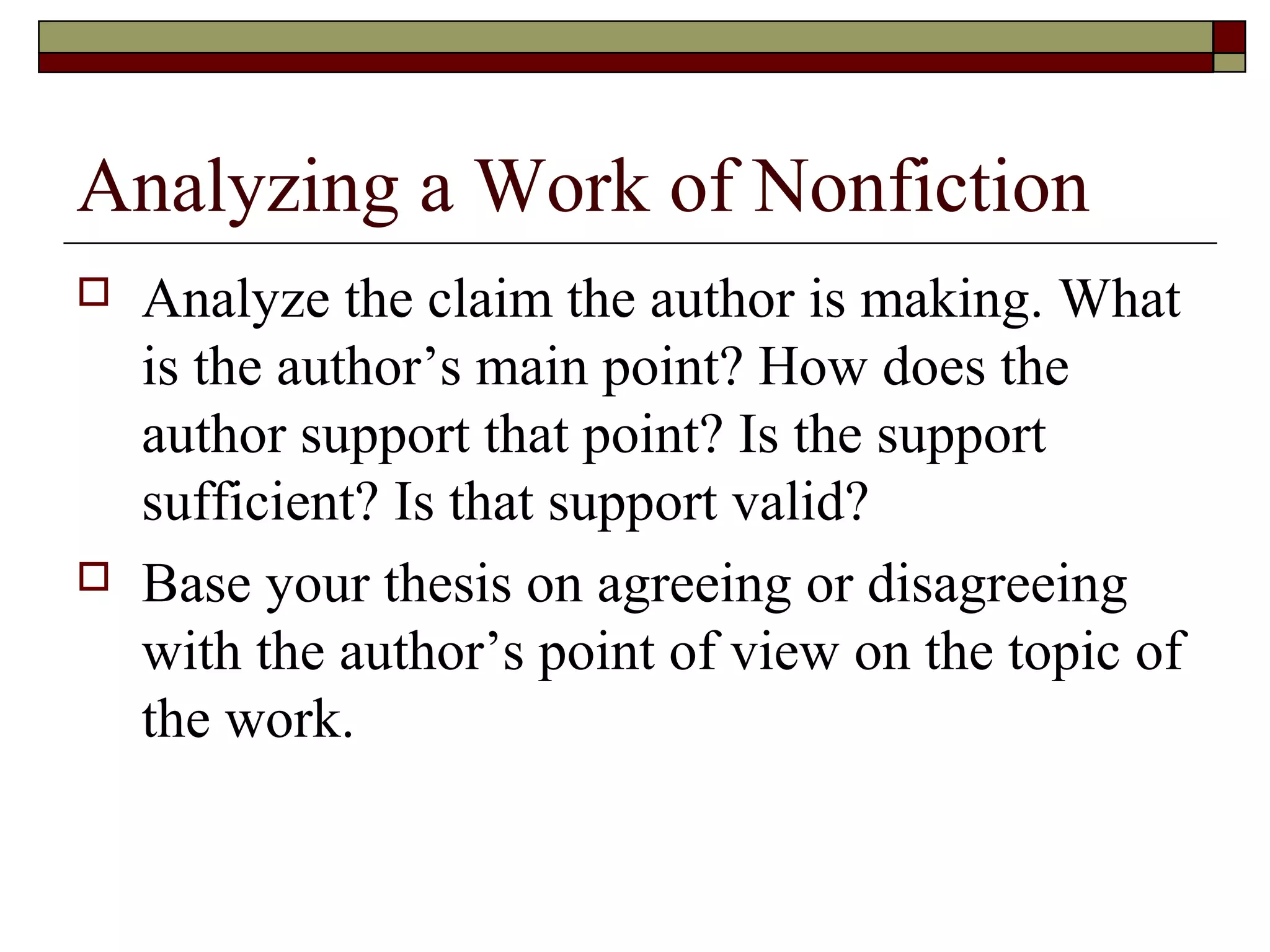 Analyzing a Work of Nonfiction




Analyze the claim the author is making. What
is the author’s main point? How does the
author support that point? Is the support
sufficient? Is that support valid?
Base your thesis on agreeing or disagreeing
with the author’s point of view on the topic of
the work.

 