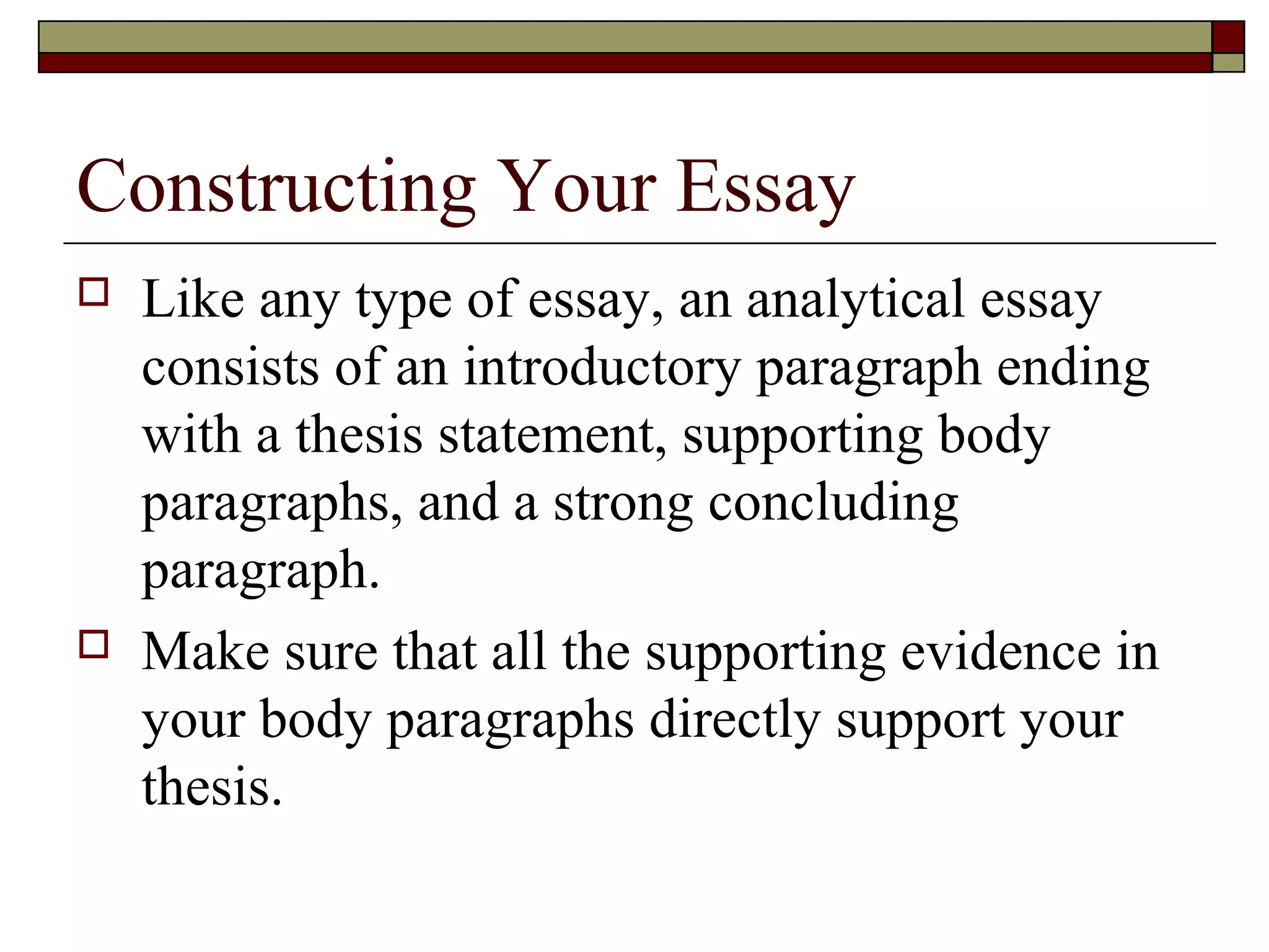 Constructing Your Essay




Like any type of essay, an analytical essay
consists of an introductory paragraph ending
with a thesis statement, supporting body
paragraphs, and a strong concluding
paragraph.
Make sure that all the supporting evidence in
your body paragraphs directly support your
thesis.

 