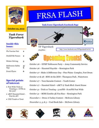 FRSA FLASH
                                        Task Force Tigershark Facebook Page

 October 25, 2012


   Task Force
   Tigershark

Inside this
issue:                             TF Tigershark
                                   9645likes ·            http://www.facebook.com/TFTigershark?ref=hl
Flu Vaccine Fair     2

Dryhill Ski Passes   2


Winter Driving       3
                          October 26 – EFMP Halloween Party – Army Community Service
Halloween Safety     5/
Tips                 6    October 26 – Haunted Hayride – Remington Park
Event Flyers         6
                          October 27 - Make A Difference Day - Pine Plains Complex, Fort Drum

                          October 27 & 28 - BOO At the ZOO - Thompson Park , Watertown
Special points            October 27 – Teen Karaoke Contest – Youth Center
of interest:
                          October 27 – Haunted Hotel – 2BCT @ Nash Blvd. Guest House
 Post Wide Trick or
   Treating 5 - 8 PM on   October 31 - Trick or Treating - 5:00PM - 8:00PM Post Wide
   the 31st!
 2BCT Haunted Hotel -    October 31 – BOSS Zombie 5K Fun Run – Remington Park
   Fun for all!!
                          November 1 - Dress A Turkey Contest – McEwen Library
 USO Trunk or Treat
                          November 2, 3, & 5 – Used Book Sale – McEwen Library
 