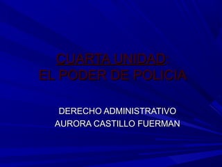 CUARTA UNIDAD:
EL PODER DE POLICIA

   DERECHO ADMINISTRATIVO
  AURORA CASTILLO FUERMAN
 