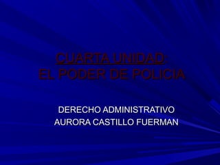 CUARTA UNIDADCUARTA UNIDAD::
EL PODER DE POLICIAEL PODER DE POLICIA
DERECHO ADMINISTRATIVODERECHO ADMINISTRATIVO
AURORA CASTILLO FUERMANAURORA CASTILLO FUERMAN
 