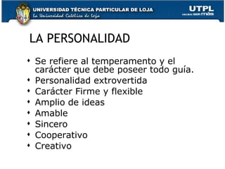LA PERSONALIDAD Se refiere al temperamento y el carácter que debe poseer todo guía. Personalidad extrovertida Carácter Firme y flexible Amplio de ideas Amable Sincero Cooperativo Creativo 
