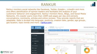 RANKUR
11
Rankur monitors social networks like Facebook, Twitter, Google+, LinkedIn and more
and offers identification of opinion leaders and facilitates the analysis of your
customers’ behavior and engagement. Rankur monitors News, Blogs, and Social Media
Networks. It’s crawler scans more than 100M web pages per day and extracts
conversations, comments, articles and online reviews. They provide reports that are
adaptable. Data is divided into language, positivity, creation date, gender, age groups,
geo location, topic trends and more. (rankur.com)
.
 