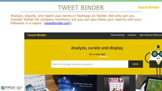 TWEET BINDER
12
Analyze, classify, and report your terms or hashtags on Twitter. Not only can you
monitor Twitter for company mentions, but you can also share your reports with your
followers in a report. (tweetbinder.com)
.
 
