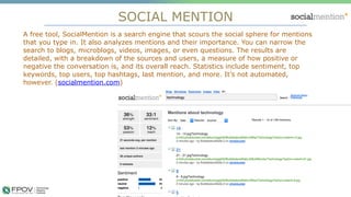 SOCIAL MENTION
14
A free tool, SocialMention is a search engine that scours the social sphere for mentions
that you type in. It also analyzes mentions and their importance. You can narrow the
search to blogs, microblogs, videos, images, or even questions. The results are
detailed, with a breakdown of the sources and users, a measure of how positive or
negative the conversation is, and its overall reach. Statistics include sentiment, top
keywords, top users, top hashtags, last mention, and more. It’s not automated,
however. (socialmention.com)
.
 