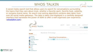 WHOS TALKIN
15
A social media search tool that allows users to search for conversations surrounding
the topics that they care about most, whether a favorite sport, favorite food, celebrity,
or company brand name. Its search and sorting algorithms combine data taken from
over 60 social media gateways. The data is taken and displayed in a carefully designed
interface that harnesses the power of AJAX to offer a well organized user experience.
(whostalkin.com)
.
 