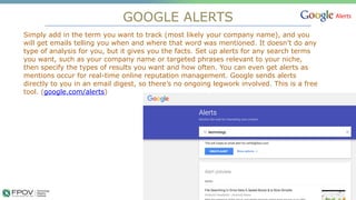 GOOGLE ALERTS
16
Simply add in the term you want to track (most likely your company name), and you
will get emails telling you when and where that word was mentioned. It doesn’t do any
type of analysis for you, but it gives you the facts. Set up alerts for any search terms
you want, such as your company name or targeted phrases relevant to your niche,
then specify the types of results you want and how often. You can even get alerts as
mentions occur for real-time online reputation management. Google sends alerts
directly to you in an email digest, so there’s no ongoing legwork involved. This is a free
tool. (google.com/alerts)
.
 