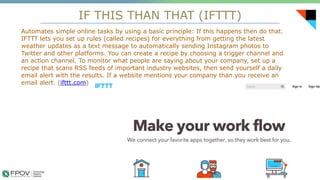IF THIS THAN THAT (IFTTT)
17
Automates simple online tasks by using a basic principle: If this happens then do that.
IFTTT lets you set up rules (called recipes) for everything from getting the latest
weather updates as a text message to automatically sending Instagram photos to
Twitter and other platforms. You can create a recipe by choosing a trigger channel and
an action channel. To monitor what people are saying about your company, set up a
recipe that scans RSS feeds of important industry websites, then send yourself a daily
email alert with the results. If a website mentions your company than you receive an
email alert. (ifttt.com)
.
 