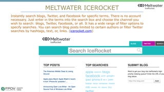 MELTWATER ICEROCKET
18
Instantly search blogs, Twitter, and Facebook for specific terms. There is no account
necessary. Just enter in the terms into the search box and choose the channel you
wish to search: blogs, Twitter, Facebook, or all. It has a wide range of filter options to
specify searches. You can search blog posts limited to certain authors or filter Twitter
searches by hashtags, text, or, links. (icerocket.com)
.
 