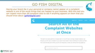 GO FISH DIGITAL
Having your brand (be it your personal or company name) appear on a complaint
website is one of the worst things that can happen to your business. With this tool you
can inspect more than 40 complaint sites to see if anything appears on them that you
should know about (gofishdigital.com)
.
 