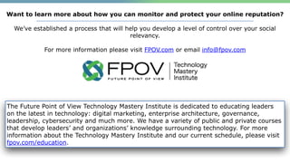 .
The Future Point of View Technology Mastery Institute is dedicated to educating leaders
on the latest in technology: digital marketing, enterprise architecture, governance,
leadership, cybersecurity and much more. We have a variety of public and private courses
that develop leaders’ and organizations’ knowledge surrounding technology. For more
information about the Technology Mastery Institute and our current schedule, please visit
fpov.com/education.
Want to learn more about how you can monitor and protect your online reputation?
We’ve established a process that will help you develop a level of control over your social
relevancy.
For more information please visit FPOV.com or email info@fpov.com
 