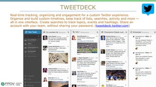 TWEETDECK
4
Real-time tracking, organizing and engagement for a custom Twitter experience.
Organize and build custom timelines, keep track of lists, searches, activity and more —
all in one interface. Create searches to track topics, events and hashtags. Share an
account with your team, without sharing your password. (tweetdeck.twitter.com)
 