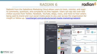 RADIAN 6
5
Radian6 from the Salesforce Marketing Cloud allows users to track, monitor, and react
to comments, questions, and complaints as they happen. Users can tap into over 650
million sources from Twitter, Facebook, YouTube, blogs, news, and more to hear what’s
being said its brand and rout social media posts to any user across the organization for
insight or follow-up. (exacttarget.com/products/social-media-marketing/radian6)
.
 