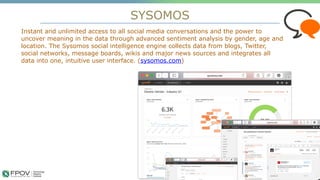 SYSOMOS
6
Instant and unlimited access to all social media conversations and the power to
uncover meaning in the data through advanced sentiment analysis by gender, age and
location. The Sysomos social intelligence engine collects data from blogs, Twitter,
social networks, message boards, wikis and major news sources and integrates all
data into one, intuitive user interface. (sysomos.com)
.
 