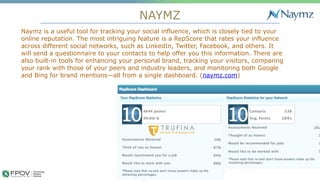 NAYMZ
8
Naymz is a useful tool for tracking your social influence, which is closely tied to your
online reputation. The most intriguing feature is a RepScore that rates your influence
across different social networks, such as LinkedIn, Twitter, Facebook, and others. It
will send a questionnaire to your contacts to help offer you this information. There are
also built-in tools for enhancing your personal brand, tracking your visitors, comparing
your rank with those of your peers and industry leaders, and monitoring both Google
and Bing for brand mentions—all from a single dashboard. (naymz.com)
.
 