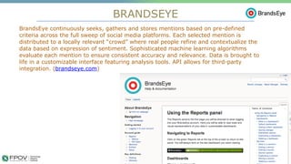 BRANDSEYE
9
BrandsEye continuously seeks, gathers and stores mentions based on pre-defined
criteria across the full sweep of social media platforms. Each selected mention is
distributed to a locally relevant “crowd” where real people refine and contextualize the
data based on expression of sentiment. Sophisticated machine learning algorithms
evaluate each mention to ensure consistent accuracy and relevance. Data is brought to
life in a customizable interface featuring analysis tools. API allows for third-party
integration. (brandseye.com)
.
 