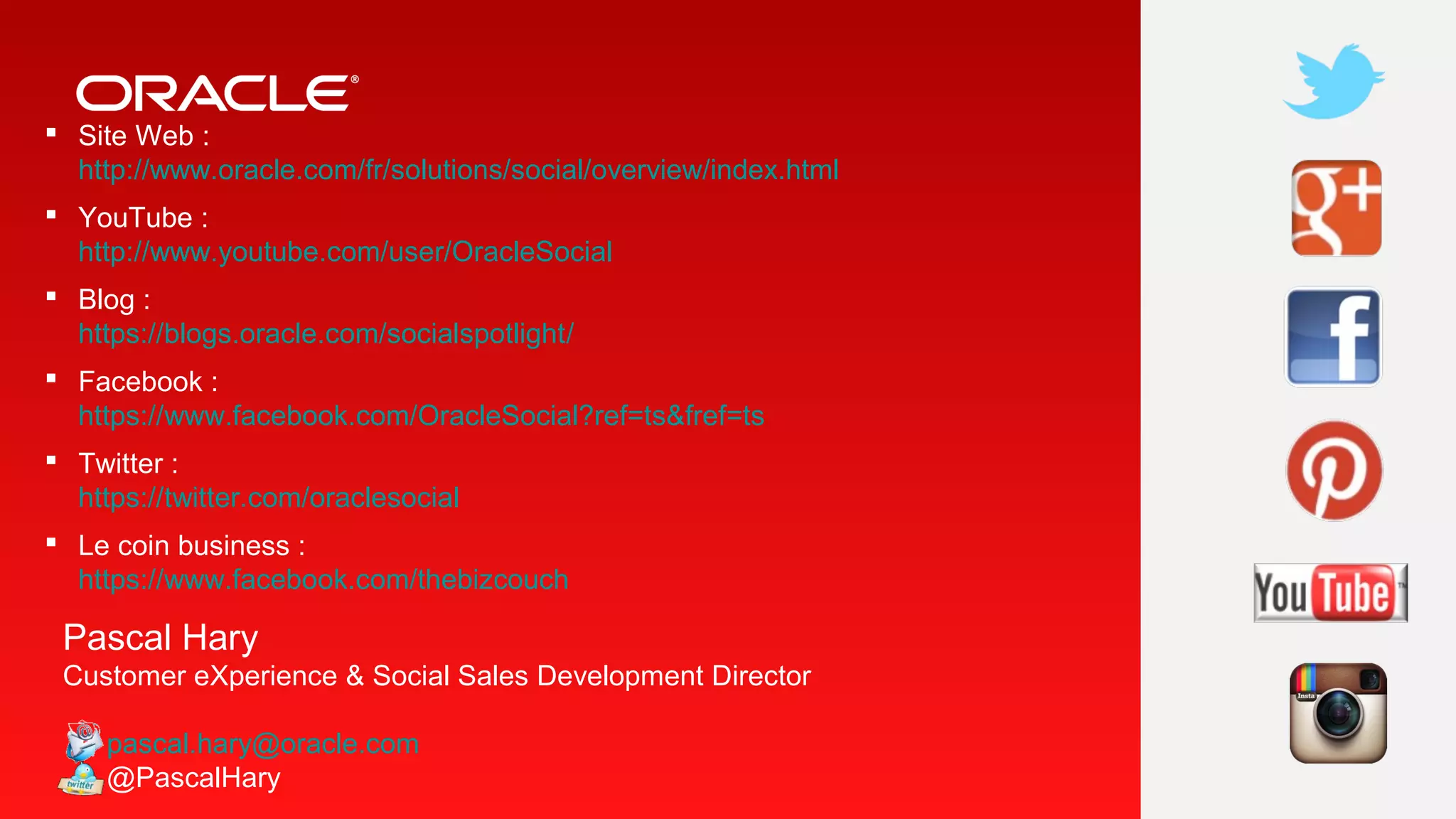  Site Web :
http://www.oracle.com/fr/solutions/social/overview/index.html
 YouTube :
http://www.youtube.com/user/OracleSocial
 Blog :
https://blogs.oracle.com/socialspotlight/
 Facebook :
https://www.facebook.com/OracleSocial?ref=ts&fref=ts
 Twitter :
https://twitter.com/oraclesocial
 Le coin business :
https://www.facebook.com/thebizcouch

Pascal Hary
Customer eXperience & Social Sales Development Director
pascal.hary@oracle.com
@PascalHary

 