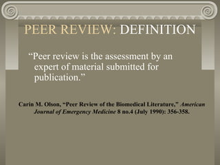 PEER REVIEW: DEFINITION
“Peer review is the assessment by an
expert of material submitted for
publication.”
Carin M. Olson, “Peer Review of the Biomedical Literature,” American
Journal of Emergency Medicine 8 no.4 (July 1990): 356-358.
 