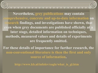 Nevertheless, grey publications may contain
comprehensive, concrete and up-to-date information on
research findings, and investigations have shown, that
even when grey documents are published officially at a
later stage, detailed information on techniques,
methods, measured values and details of experiments
are frequently omitted.
For these details of importance for further research, the
non-conventional literature is then the first and only
source of information.
http://www.kb.nl/infolev/eagle/what_is_gl.htm
 