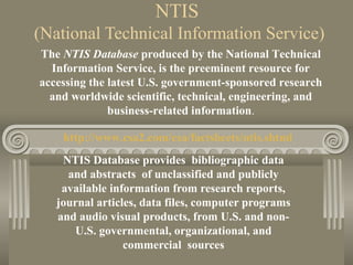 NTIS
(National Technical Information Service)
NTIS Database provides bibliographic data
and abstracts of unclassified and publicly
available information from research reports,
journal articles, data files, computer programs
and audio visual products, from U.S. and non-
U.S. governmental, organizational, and
commercial sources
The NTIS Database produced by the National Technical
Information Service, is the preeminent resource for
accessing the latest U.S. government-sponsored research
and worldwide scientific, technical, engineering, and
business-related information.
http://www.csa2.com/csa/factsheets/ntis.shtml
 